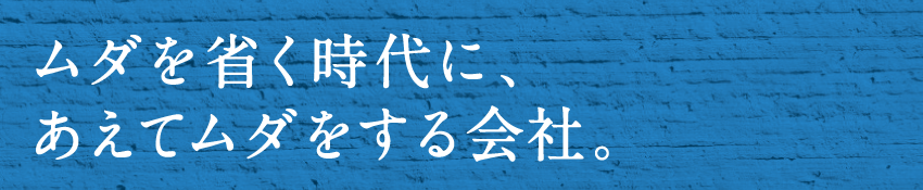 ムダを省く時代に、あえてムダをする会社。