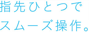 指先ひとつでスムーズ操作