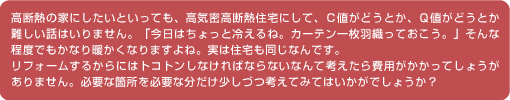 高断熱の家にしたいといっても、高気密高断熱住宅にして、Ｃ値がどうとか、Ｑ値がどうとか難しい話はいりません。「今日はちょっと冷えるね。カーテン一枚羽織っておこう。」そんな程度でもかなり暖かくなりますよね。実は住宅も同じなんです。リフォームするからにはトコトンしなければならないなんて考えたら費用がかかってしょうがありません。必要な箇所を必要な分だけ少しづつ考えてみてはいかがでしょうか？